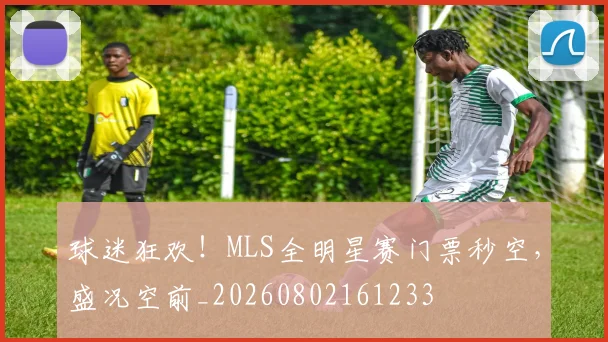 球迷狂欢!MLS全明星赛门票秒空,盛况空前_20260802161233