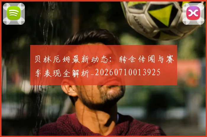 贝林厄姆最新动态：转会传闻与赛季表现全解析_20260710013925
