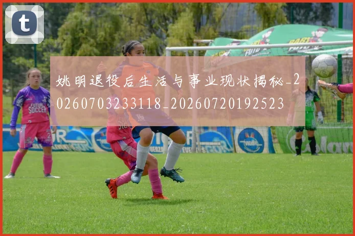 姚明退役后生活与事业现状揭秘_20260703233118_20260720192523