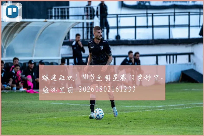 球迷狂欢!MLS全明星赛门票秒空,盛况空前_20260802161233