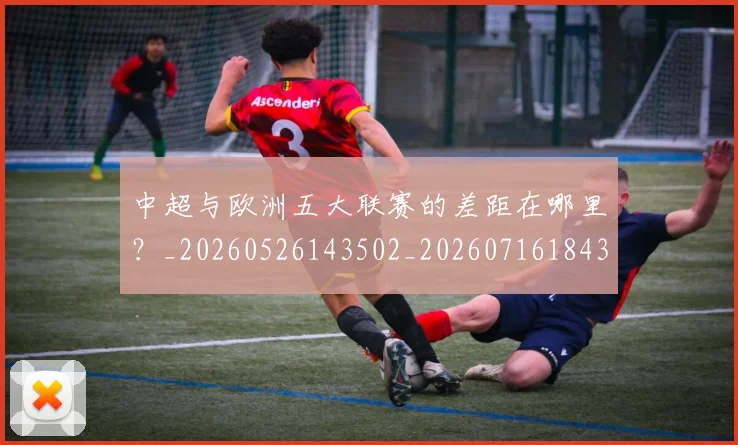 中超与欧洲五大联赛的差距在哪里？_20260526143502_20260716184349
