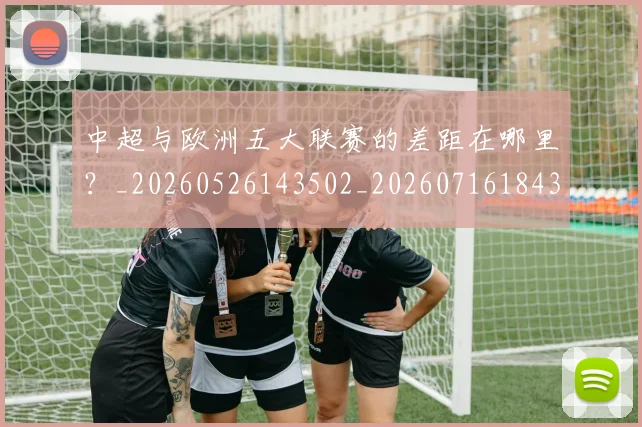 中超与欧洲五大联赛的差距在哪里？_20260526143502_20260716184349