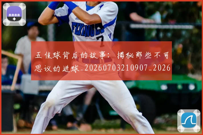五佳球背后的故事：揭秘那些不可思议的进球_20260703210907_20260716193016