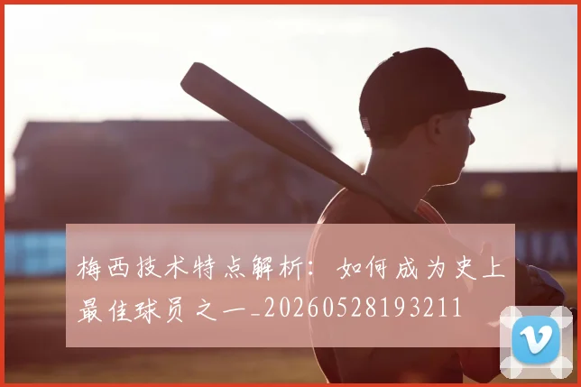 梅西技术特点解析:如何成为史上最佳球员之一_20260528193211