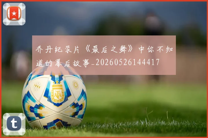 乔丹纪录片《最后之舞》中你不知道的幕后故事_20260526144417