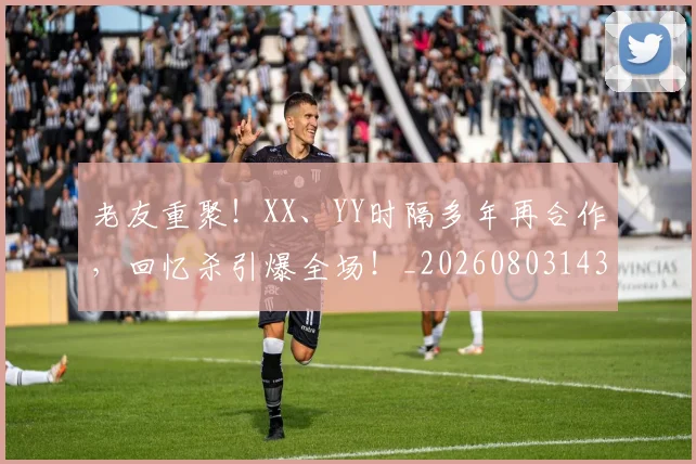 老友重聚!XX、YY时隔多年再合作,回忆杀引爆全场!_20260803143707