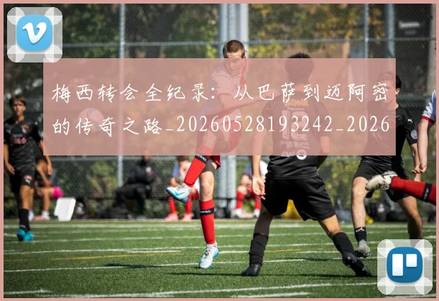 梅西转会全纪录:从巴萨到迈阿密的传奇之路_20260528193242_20260708190142_20260731182714